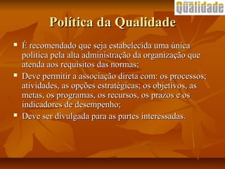 Política da QualidadePolítica da Qualidade
 É recomendado que seja estabelecida uma únicaÉ recomendado que seja estabelecida uma única
política pela alta administração da organização quepolítica pela alta administração da organização que
atenda aos requisitos das normas;atenda aos requisitos das normas;
 Deve permitir a associação direta com: os processos;Deve permitir a associação direta com: os processos;
atividades, as opções estratégicas; os objetivos, asatividades, as opções estratégicas; os objetivos, as
metas, os programas, os recursos, os prazos e osmetas, os programas, os recursos, os prazos e os
indicadores de desempenho;indicadores de desempenho;
 Deve ser divulgada para as partes interessadas.Deve ser divulgada para as partes interessadas.
 