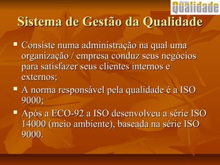 Sistema de Gestão da QualidadeSistema de Gestão da Qualidade
 Consiste numa administração na qual umaConsiste numa administração na qual uma
organização / empresa conduz seus negóciosorganização / empresa conduz seus negócios
para satisfazer seus clientes internos epara satisfazer seus clientes internos e
externos;externos;
 A norma responsável pela qualidade é a ISOA norma responsável pela qualidade é a ISO
9000;9000;
 Após a ECO-92 a ISO desenvolveu a série ISOApós a ECO-92 a ISO desenvolveu a série ISO
14000 (meio ambiente), baseada na série ISO14000 (meio ambiente), baseada na série ISO
9000.9000.
 