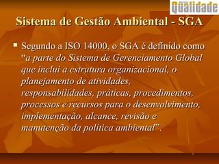 Sistema de Gestão Ambiental - SGASistema de Gestão Ambiental - SGA
 Segundo a ISO 14000, o SGA é definido comoSegundo a ISO 14000, o SGA é definido como
““a parte do Sistema de Gerenciamento Globala parte do Sistema de Gerenciamento Global
que inclui a estrutura organizacional, oque inclui a estrutura organizacional, o
planejamento de atividades,planejamento de atividades,
responsabilidades, práticas, procedimentos,responsabilidades, práticas, procedimentos,
processos e recursos para o desenvolvimento,processos e recursos para o desenvolvimento,
implementação, alcance, revisão eimplementação, alcance, revisão e
manutenção da política ambientalmanutenção da política ambiental”.”.
 