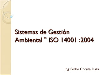 Sistemas de Gestión
Ambiental " ISO 14001 :2004



                 Ing. Pedro Correa Daza
 