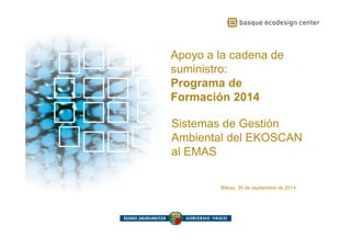Apoyo a la cadena de 
suministro: 
Programa de 
Formación 2014 
Sistemas de Gestión 
Ambiental del EKOSCAN 
al EMAS 
Bilbao, 30 de septiembre de 2014 
 