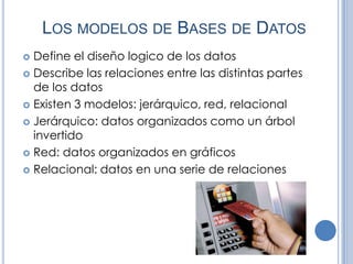 LOS MODELOS DE BASES DE DATOS
 Define el diseño logico de los datos
 Describe las relaciones entre las distintas partes
  de los datos
 Existen 3 modelos: jerárquico, red, relacional

 Jerárquico: datos organizados como un árbol
  invertido
 Red: datos organizados en gráficos

 Relacional: datos en una serie de relaciones
 