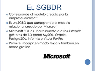 EL SGBDR
 Corresponde al modelo creado por la
  empresa Microsoft
 Es un SGBD que corresponde al modelo
  relacional creado por Microsoft
 Microsoft SQL es una respuesta a otros sistemas
  gestores de BD como MySQL, Oracle,
  PostgreSQL, Informix o Visual FoxPro
 Permite trabajar en modo texto y también en
  modo grafico
 