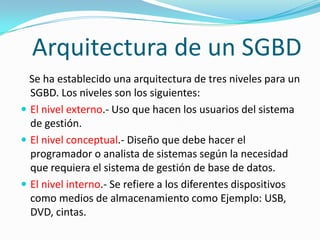 Arquitectura de un SGBD
  Se ha establecido una arquitectura de tres niveles para un
  SGBD. Los niveles son los siguientes:
 El nivel externo.- Uso que hacen los usuarios del sistema
  de gestión.
 El nivel conceptual.- Diseño que debe hacer el
  programador o analista de sistemas según la necesidad
  que requiera el sistema de gestión de base de datos.
 El nivel interno.- Se refiere a los diferentes dispositivos
  como medios de almacenamiento como Ejemplo: USB,
  DVD, cintas.
 