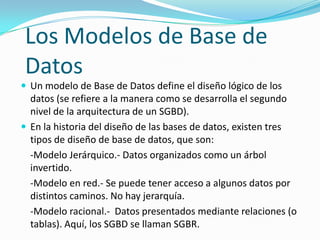 Los Modelos de Base de
Datos
 Un modelo de Base de Datos define el diseño lógico de los
  datos (se refiere a la manera como se desarrolla el segundo
  nivel de la arquitectura de un SGBD).
 En la historia del diseño de las bases de datos, existen tres
  tipos de diseño de base de datos, que son:
  -Modelo Jerárquico.- Datos organizados como un árbol
  invertido.
  -Modelo en red.- Se puede tener acceso a algunos datos por
  distintos caminos. No hay jerarquía.
  -Modelo racional.- Datos presentados mediante relaciones (o
  tablas). Aquí, los SGBD se llaman SGBR.
 