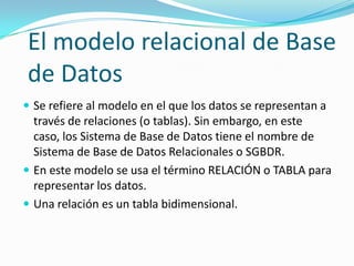 El modelo relacional de Base
de Datos
 Se refiere al modelo en el que los datos se representan a
  través de relaciones (o tablas). Sin embargo, en este
  caso, los Sistema de Base de Datos tiene el nombre de
  Sistema de Base de Datos Relacionales o SGBDR.
 En este modelo se usa el término RELACIÓN o TABLA para
  representar los datos.
 Una relación es un tabla bidimensional.
 