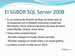 El SGBDR SQL Server 2008
 Es un sistema de Gestión de Base de Datos que se
  corresponde con el Modelo relacional creado por
  Microsoft a otros sistemas gestores de base de datos
  como MySQL, Oracle, entre otros.
 Tiene como características:
  -Permitir trabajar en modo cliente-servidor
  -Permitir trabajar en modo texto y en modo gráfico.
 La última versión es SQL Server 2012.
 