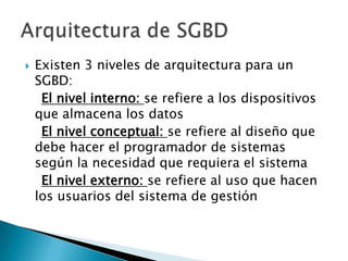    Existen 3 niveles de arquitectura para un
    SGBD:
     El nivel interno: se refiere a los dispositivos
    que almacena los datos
     El nivel conceptual: se refiere al diseño que
    debe hacer el programador de sistemas
    según la necesidad que requiera el sistema
     El nivel externo: se refiere al uso que hacen
    los usuarios del sistema de gestión
 