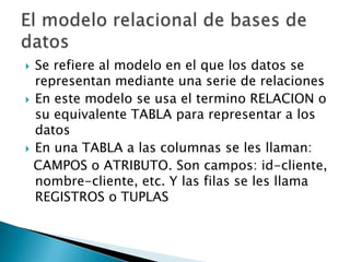  Se refiere al modelo en el que los datos se
  representan mediante una serie de relaciones
 En este modelo se usa el termino RELACION o
  su equivalente TABLA para representar a los
  datos
 En una TABLA a las columnas se les llaman:
  CAMPOS o ATRIBUTO. Son campos: id-cliente,
  nombre-cliente, etc. Y las filas se les llama
  REGISTROS o TUPLAS
 