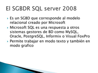    Es un SGBD que corresponde al modelo
    relacional creado por Microsoft
   Microsoft SQL es una respuesta a otros
    sistemas gestores de BD como MySQL,
    Oracle, PostgreSQL, Informix o Visual FoxPro
   Permite trabajar en modo texto y también en
    modo grafico
 