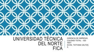 UNIVERSIDAD TÉCNICA
DEL NORTE
FICA
GERENCIA DE EMPRESAS
CALIDAD TOTAL – ISO
9001
ECON. TATYANA SALTOS
E.
 