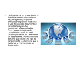 • La siguiente de las operaciones: la
  diseminación del conocimiento.
  Así, por ejemplo, se puede
  enriquecer el proceso mediante
  el uso de recursos documentales
  como los tesauros, las
  taxonomías o las ontologías.
  En el caso de la captura del
  conocimiento explícito y del
  tácito explicitable, los CMS tienen
  un papel central. Permiten que la
  persona que posee este tipo de
  conocimiento sea la misma que lo
  captura y lo representa en un
  documento.
 