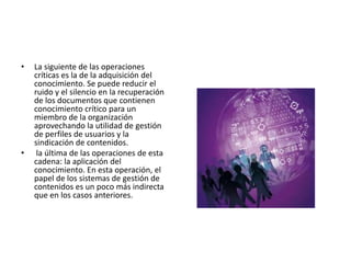 •   La siguiente de las operaciones
    críticas es la de la adquisición del
    conocimiento. Se puede reducir el
    ruido y el silencio en la recuperación
    de los documentos que contienen
    conocimiento crítico para un
    miembro de la organización
    aprovechando la utilidad de gestión
    de perfiles de usuarios y la
    sindicación de contenidos.
•    la última de las operaciones de esta
    cadena: la aplicación del
    conocimiento. En esta operación, el
    papel de los sistemas de gestión de
    contenidos es un poco más indirecta
    que en los casos anteriores.
 