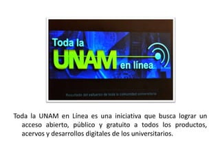 Toda la UNAM en Línea es una iniciativa que busca lograr un
  acceso abierto, público y gratuito a todos los productos,
  acervos y desarrollos digitales de los universitarios.
 