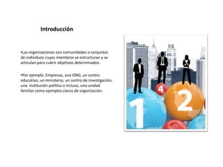 Introducción


•Las organizaciones son comunidades o conjuntos
de individuos cuyos miembros se estructuran y se
articulan para cubrir objetivos determinados.

•Por ejemplo: Empresas, una ONG, un centro
educativo, un ministerio, un centro de investigación,
una institución política o incluso, una unidad
familiar como ejemplos claros de organización.
 