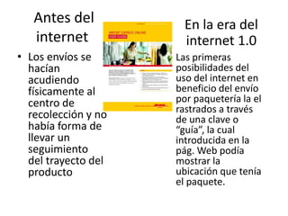 Antes del             En la era del
   internet              internet 1.0
• Los envíos se      • Las primeras
  hacían               posibilidades del
  acudiendo            uso del internet en
  físicamente al       beneficio del envío
  centro de            por paquetería la el
                       rastrados a través
  recolección y no     de una clave o
  había forma de       “guía”, la cual
  llevar un            introducida en la
  seguimiento          pág. Web podía
  del trayecto del     mostrar la
  producto             ubicación que tenía
                       el paquete.
 