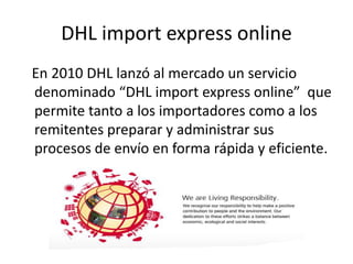 DHL import express online
En 2010 DHL lanzó al mercado un servicio
denominado “DHL import express online” que
permite tanto a los importadores como a los
remitentes preparar y administrar sus
procesos de envío en forma rápida y eficiente.
 