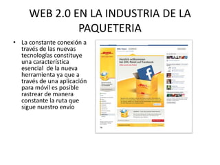 WEB 2.0 EN LA INDUSTRIA DE LA
              PAQUETERIA
• La constante conexión a
  través de las nuevas
  tecnologías constituye
  una característica
  esencial de la nueva
  herramienta ya que a
  través de una aplicación
  para móvil es posible
  rastrear de manera
  constante la ruta que
  sigue nuestro envío
 