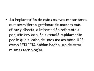 • La implantación de estos nuevos mecanismos
  que permitieron gestionar de manera más
  eficaz y directa la información referente al
  paquete enviado. Se extendió rápidamente
  por lo que al cabo de unos meses tanto UPS
  como ESTAFETA habían hecho uso de estas
  mismas tecnologías.
 