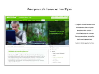Greenpeace y la innovación tecnológica




                                         La organización cuenta con 11
                                          millones de ciberactivistas
                                            alrededor del mundo y
                                          continúa buscando nuevas
                                         formas de realizar campañas
                                            de impacto y de atraer

                                         nuevos socios y voluntarios.
 