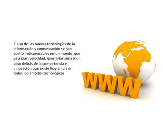 El uso de las nuevas tecnologías de la
información y comunicación se han
vuelto indispensables en un mundo que
va a gran velocidad, ignorarlas sería ir un
paso detrás de la competencia e
innovación que existe hoy en día en
todos los ámbitos tecnológicos
 
