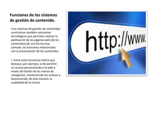 Funciones de los sistemas
de gestión de contenido.
•Los sistemas de gestión de contenidos
suministran también soluciones
tecnológicas que permiten realizar la
publicación de las páginas web (de los
contenidos) de una forma muy
cómoda las funciones relacionadas
con la presentación de los contenidos.

•. Entre estas funciones habría que
destacar, por ejemplo, la de permitir
un acceso personalizado a la web a
través del diseño de los menús de
navegación, manteniendo los enlaces y
favoreciendo, de esta manera, la
usabilidad de la misma
 