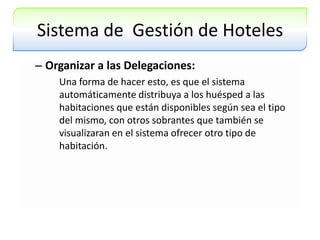 Sistema de  Gestión de HotelesOrganizar a las Delegaciones:Una forma de hacer esto, es que el sistema automáticamente distribuya a los huésped a las habitaciones que están disponibles según sea el tipo del mismo, con otros sobrantes que también se visualizaran en el sistema ofrecer otro tipo de habitación.