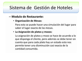 Sistema de  Gestión de HotelesModulo de Restaurante:Organización de Mesas:Para esto se puede hacer una simulación del lugar para saber el lugar exacto de las mesas.La Asignación de platos y mozos:La asignación de platos y mozo se hace de acuerdo a lo que disponga el cliente, pero además se debe tener en cuenta que para cada plato hay un estado esto nos permite tener una disminución casi exacta de la cantidad consumida.