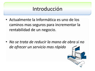 IntroducciónActualmente la Informática es uno de los caminos mas seguros para incrementar la rentabilidad de un negocio.No se trata de reducir la mano de obra si no de ofrecer un servicio mas rápido