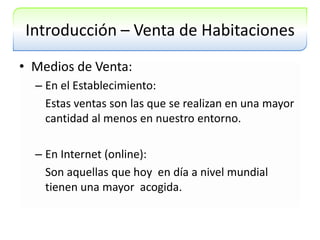 Introducción – Venta de HabitacionesMedios de Venta:En el Establecimiento:	Estas ventas son las que se realizan en una mayor cantidad al menos en nuestro entorno.	En Internet (online):Son aquellas que hoy  en día a nivel mundial tienen una mayor  acogida.