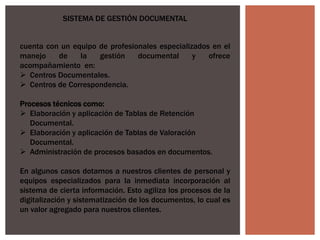 SISTEMA DE GESTIÓN DOCUMENTAL
cuenta con un equipo de profesionales especializados en el
manejo de la gestión documental y ofrece
acompañamiento en:
 Centros Documentales.
 Centros de Correspondencia.
Procesos técnicos como:
 Elaboración y aplicación de Tablas de Retención
Documental.
 Elaboración y aplicación de Tablas de Valoración
Documental.
 Administración de procesos basados en documentos.
En algunos casos dotamos a nuestros clientes de personal y
equipos especializados para la inmediata incorporación al
sistema de cierta información. Esto agiliza los procesos de la
digitalización y sistematización de los documentos, lo cual es
un valor agregado para nuestros clientes.
 