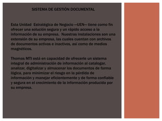 SISTEMA DE GESTIÓN DOCUMENTAL
Esta Unidad Estratégica de Negocio ―UEN― tiene como fin
ofrecer una solución segura y un rápido acceso a la
información de su empresa. Nuestras instalaciones son una
extensión de su empresa, las cuales cuentan con archivos
de documentos activos e inactivos, así como de medios
magnéticos.
Thomas MTI está en capacidad de ofrecerle un sistema
integral de administración de información al catalogar,
analizar, digitalizar y almacenar los documentos de forma
lógica, para minimizar el riesgo en la pérdida de
información y manejar eficientemente y de forma confiable
y segura en el crecimiento de la información producida por
su empresa.
 