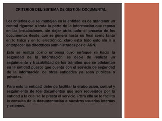 CRITERIOS DEL SISTEMA DE GESTIÓN DOCUMENTAL
Esto se realiza como empresa cuyo enfoque va hacia la
seguridad de la información, se debe de realizar un
seguimiento y trazabilidad de los trámites que se adelantan
en la entidad puesto que cuenta con el servicio de seguridad
de la información de otras entidades ya sean publicas o
privadas.
Para esto la entidad debe de facilitar la elaboración, control y
seguimiento de los documentos que son requeridos por la
entidad a la cual se le presta el servicio. Para ello se le facilita
la consulta de la documentación a nuestros usuarios internos
y externos.
Los criterios que se manejan en la entidad es de mantener un
control riguroso a toda la parte de la información que reposa
en las instalaciones, sin dejar atrás todo el proceso de los
documentos desde que se genera hasta su final como tanto
en lo físico y en lo electrónico, claro esta todo esto sin ir a
entorpecer las directrices suministradas por el AGN.
 