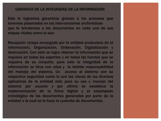 GARANTIA DE LA INTEGRIDAD DE LA INFORMACIÓN
Esto lo logramos garantizar gracias a los procesos que
tenemos plasmados en las intervenciones archivísticas
que le brindamos a los documentos en cada una de sus
etapas vitales como lo son:
Recepción (etapa encargada por la entidad productora de la
información), Organización, Ordenación, Digitalización y
destrucción. Con esto se logra obtener la información que se
requiera en todos los soportes y en todas las fuentes que se
requiera de su consulta, para esto la integridad de la
información se lleva con roles y la debida responsabilidad
del manejo del sistema. Un acceso al sistema con su
respectiva seguridad como lo son las claves de los diversos
aplicativos de la entidad esto para su uso y manejo del
sistema por usuario y por ultimo se establece la
implementación de la firma digital y el estampado
cronológico de los documentos generados por parte de la
entidad a la cual se le hace la custodia de documentos.
 