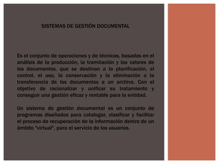 SISTEMAS DE GESTIÓN DOCUMENTAL
Es el conjunto de operaciones y de técnicas, basadas en el
análisis de la producción, la tramitación y los valores de
los documentos, que se destinan a la planificación, el
control, el uso, la conservación y la eliminación o la
transferencia de los documentos a un archivo. Con el
objetivo de racionalizar y unificar su tratamiento y
conseguir una gestión eficaz y rentable para la entidad.
Un sistema de gestión documental es un conjunto de
programas diseñados para catalogar, clasificar y facilitar
el proceso de recuperación de la información dentro de un
ámbito "virtual", para el servicio de los usuarios.
 