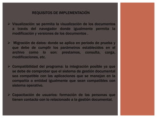 REQUISITOS DE IMPLEMENTACIÓN
 Visualización: se permita la visualización de los documentos
a través del navegador donde igualmente permita la
modificación y versiones de los documentos .
 Migración de datos: donde se aplica en periodo de prueba y
que debe de cumplir los parámetros establecidos en el
archivo como lo son: prestamos, consulta, carga,
modificaciones, etc.
 Compatibilidad del programa: la integración posible ya que
se debe de comprobar que el sistema de gestión documental
sea compatible con las aplicaciones que se manejan en la
compañía o entidad igualmente que sean compatibles con
sistema operativo.
 Capacitación de usuarios: formación de las personas que
tienen contacto con lo relacionado a la gestión documental.
 