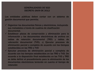 GENERALIDADES DE SGD
DECRETO 2609 DE 2012
Las entidades públicas deben contar con un sistema de
gestión documental que permita.
 Organizar los documentos físicos y electrónicos, incluyendo
sus metadatos a través de cuadros de clasificación
documental.
 Establecer plazos de conservación y eliminación para la
información y los documentos electrónicos de archivo en
tablas de retención documental (TRD) y tablas de
valoración documental (TVD). c) Ejecutar procesos de
eliminación parcial o completa de acuerdo con los tiempos
establecidos en las TRD o TVD
 Ejecutar procesos de eliminación parcial o completa de
acuerdo con los tiempos establecidos en las TRD o TVD. De
acuerdo a la disposición final establecida en las TVD y TRD
se debe definir el procedimiento para la eliminación de los
documentos electrónicos teniendo en cuenta el tiempo de
retención
 