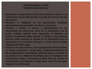  Garantizar la autenticidad de los documentos de archivo y la
información conexa (Metadatos) a lo largo del ciclo de vida del
documento.
 Mantener la integridad de los documentos, mediante
agrupaciones documentales, en series y sub-series.
 Permitir y facilitar el acceso y disponibilidad de los
documentos de archivo por parte de la ciudadanía y de la
propia entidad, cuando sean requeridos. El Sistema de
Gestión Documental debe permitir y facilitar a los usurarios
internos como externos el acceso de la información que se
encuentran en los archivos, siempre y cuando estos no tenga
ninguna restricción legal.
 Preservar los documentos y sus agrupaciones documentales,
en series y sub-series, a largo plazo, independientemente de
los procedimientos tecnológicos utilizados para su creación Si
se cuenta con un Sistema tecnológico para el manejo de los
documentos, series y sub-series se debe tener en cuenta su
conservación o salvaguarda a largo plazo, con el fin de poder
recuperar la información
GENERALIDADES DE SGD
DECRETO 2609 DE 2012
 