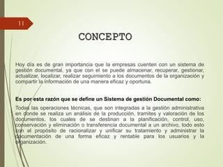 CONCEPTO
Hoy día es de gran importancia que la empresas cuenten con un sistema de
gestión documental, ya que con el se puede almacenar, recuperar, gestionar,
actualizar, localizar, realizar seguimiento a los documentos de la organización y
compartir la información de una manera eficaz y oportuna.
Es por esta razón que se define un Sistema de gestión Documental como:
Todas las operaciones técnicas, que son integradas a la gestión administrativa
en donde se realiza un análisis de la producción, tramites y valoración de los
documentos, los cuales de se destinan a la planificación, control, uso,
conservación y eliminación o transferencia documental a un archivo, todo esto
con el propósito de racionalizar y unificar su tratamiento y administrar la
documentación de una forma eficaz y rentable para los usuarios y la
organización.
11
 