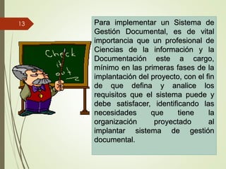 Para implementar un Sistema de
Gestión Documental, es de vital
importancia que un profesional de
Ciencias de la información y la
Documentación este a cargo,
mínimo en las primeras fases de la
implantación del proyecto, con el fin
de que defina y analice los
requisitos que el sistema puede y
debe satisfacer, identificando las
necesidades que tiene la
organización proyectado al
implantar sistema de gestión
documental.
13
 
