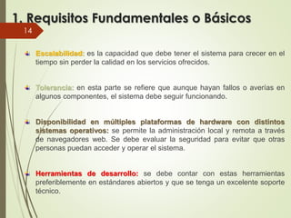 1. Requisitos Fundamentales o Básicos
Escalabilidad: es la capacidad que debe tener el sistema para crecer en el
tiempo sin perder la calidad en los servicios ofrecidos.
Tolerancia: en esta parte se refiere que aunque hayan fallos o averías en
algunos componentes, el sistema debe seguir funcionando.
Disponibilidad en múltiples plataformas de hardware con distintos
sistemas operativos: se permite la administración local y remota a través
de navegadores web. Se debe evaluar la seguridad para evitar que otras
personas puedan acceder y operar el sistema.
Herramientas de desarrollo: se debe contar con estas herramientas
preferiblemente en estándares abiertos y que se tenga un excelente soporte
técnico.
14
 