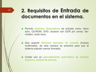 2. Requisitos de Entrada de
documentos en el sistema.
Permitir distintos dispositivos de entrada como: disco
duro, CD-ROM, DVD, escáner con OCR por zonas, fax-
módem, entre otros.
Que soporte distintos formatos de entrada (incluso
multimedia), de esta manera se previene para que el
sistema soporte nuevos formatos.
Contar con un procedimiento automático de entrada
masiva y control de errores.
15
 