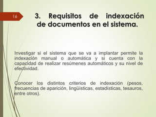 3. Requisitos de indexación
de documentos en el sistema.
Investigar si el sistema que se va a implantar permite la
indexación manual o automática y si cuenta con la
capacidad de realizar resúmenes automáticos y su nivel de
efectividad.
Conocer los distintos criterios de indexación (pesos,
frecuencias de aparición, lingüísticas, estadísticas, tesauros,
entre otros).
16
 