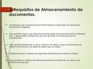4. Requisitos de Almacenamiento de
documentos.
Comprobar que el sistema documental tenga la capacidad de almacenar
documentos digitales.
Que permita seguir una estructura jerarquizada de almacenamiento (carpetas,
etc), y que pueda configurarse par ser ajustada a la estructura de la
organización.
Que permita almacenar un gran volumen de datos y que se dimensione el
sistema de ficheros y la base de datos que se utiliza.
Realizar backup o copias de seguridad periódicos de la base de datos.
Que permita un sistema de almacenamiento de históricos, en base a los
criterios de expurgo.
17
 