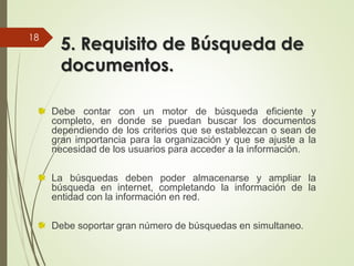 5. Requisito de Búsqueda de
documentos.
Debe contar con un motor de búsqueda eficiente y
completo, en donde se puedan buscar los documentos
dependiendo de los criterios que se establezcan o sean de
gran importancia para la organización y que se ajuste a la
necesidad de los usuarios para acceder a la información.
La búsquedas deben poder almacenarse y ampliar la
búsqueda en internet, completando la información de la
entidad con la información en red.
Debe soportar gran número de búsquedas en simultaneo.
18
 