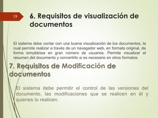 6. Requisitos de visualización de
documentos
El sistema debe contar con una buena visualización de los documentos, la
cual permite realizar a través de un navegador web, en formato original, de
forma simultánea en gran número de usuarios. Permite visualizar el
resumen del documento y convertirlo si es necesario en otros formatos.
19
7. Requisitos de Modificación de
documentos
El sistema debe permitir el control de las versiones del
documento, las modificaciones que se realicen en él y
quienes lo realicen.
 