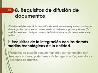 8. Requisitos de difusión de
documentos
El sistema debe permitir la impresión de los documentos que se consultan, el
descargar los documentos para el envío en distintos soportes y formas (E-
mail, fax-módem), de igual manera la distribución a través de conexiones a
redes.
20
9. Requisitos de la integración con los demás
medios tecnológicos de la entidad.
El sistema de gestión documental debe ser compatible con
otras aplicaciones, plataformas de la organización, servidores
y sistemas operativos.
 