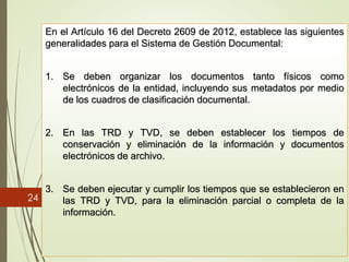 24
En el Artículo 16 del Decreto 2609 de 2012, establece las siguientes
generalidades para el Sistema de Gestión Documental:
1. Se deben organizar los documentos tanto físicos como
electrónicos de la entidad, incluyendo sus metadatos por medio
de los cuadros de clasificación documental.
2. En las TRD y TVD, se deben establecer los tiempos de
conservación y eliminación de la información y documentos
electrónicos de archivo.
3. Se deben ejecutar y cumplir los tiempos que se establecieron en
las TRD y TVD, para la eliminación parcial o completa de la
información.
 