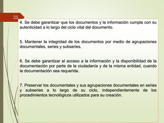 4. Se debe garantizar que los documentos y la información cumpla con su
autenticidad a lo largo del ciclo vital del documento.
5. Mantener la integridad de los documentos por medio de agrupaciones
documentales, series y subseries.
6. Se debe garantizar el acceso a la información y la disponibilidad de la
documentación por parte de la ciudadanía y de la misma entidad, cuando
la documentación sea requerida.
7. Preservar los documentales y sus agrupaciones documentales en series
y subseries a lo largo de su ciclo, independientemente de los
procedimientos tecnológicos utilizados para su creación.
25
 