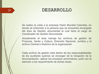 DESARROLLO
Se realizo la visita a la empresa Visión Mundial Colombia, en
donde se entrevisto a la persona que se encuentra encargada
del área de Gestión documental la cual tiene el cargo de
Coordinador de Gestión Documental.
Actualmente el área maneja los archivos de gestión de
Finanzas, Gente y Cultura, Dirección Nacional, Jurídica y el
archivo Central e Histórico de la organización.
Cada archivo de gestión esta dentro de las responsabilidades
de los auxiliares quienes se encargan de la recepción de la
documentación, aplicar los procesos archivísticos, junto con la
atención a los requerimiento de dichas áreas.
29
 